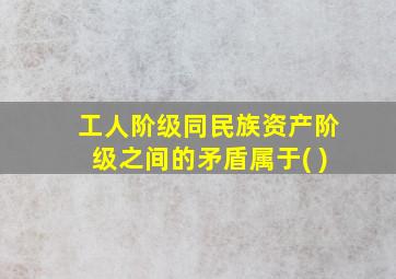 工人阶级同民族资产阶级之间的矛盾属于( )